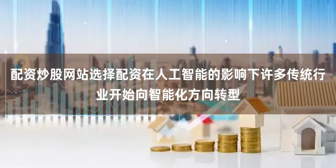 配资炒股网站选择配资在人工智能的影响下许多传统行业开始向智能化方向转型