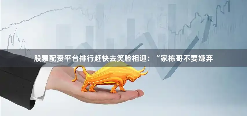 股票配资平台排行赶快去笑脸相迎：“家栋哥不要嫌弃